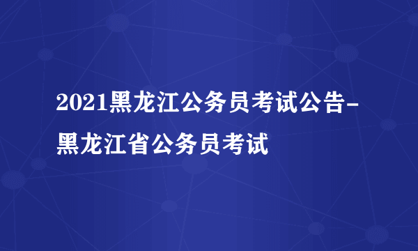 2021黑龙江公务员考试公告-黑龙江省公务员考试
