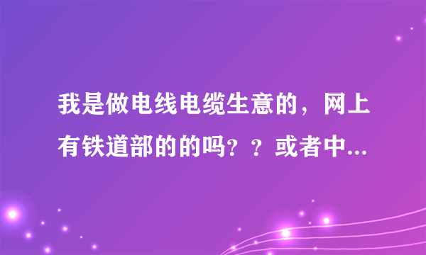 我是做电线电缆生意的，网上有铁道部的的吗？？或者中国中铁的，或者国家电网主管招投标的都行，一起发财
