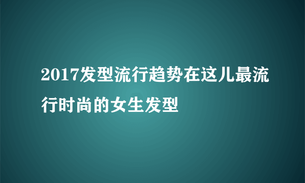 2017发型流行趋势在这儿最流行时尚的女生发型