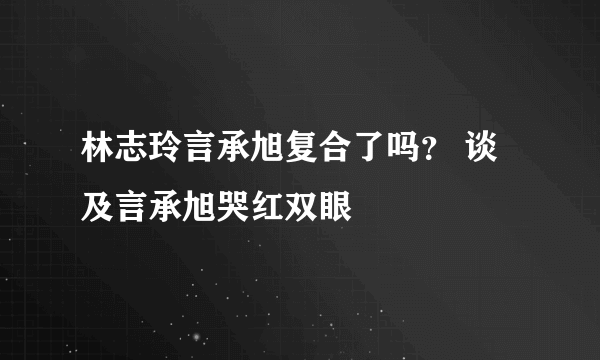 林志玲言承旭复合了吗？ 谈及言承旭哭红双眼