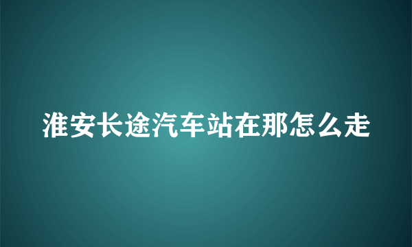 淮安长途汽车站在那怎么走