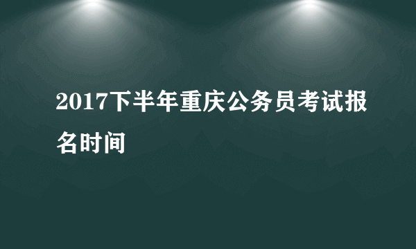 2017下半年重庆公务员考试报名时间