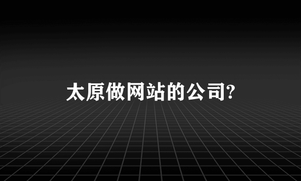 太原做网站的公司?