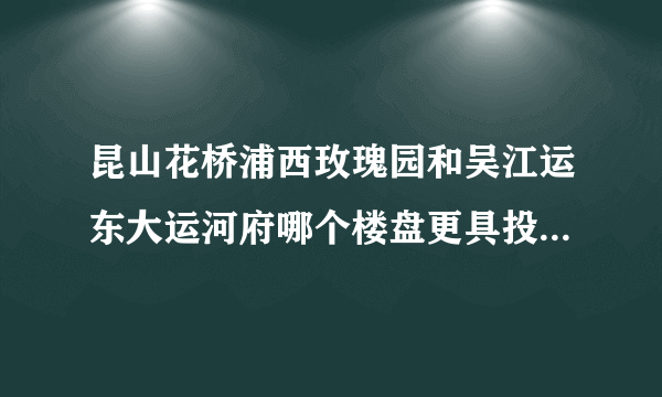 昆山花桥浦西玫瑰园和吴江运东大运河府哪个楼盘更具投资价值？