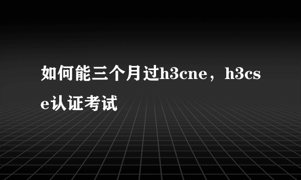 如何能三个月过h3cne，h3cse认证考试