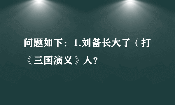 问题如下：1.刘备长大了（打《三国演义》人？