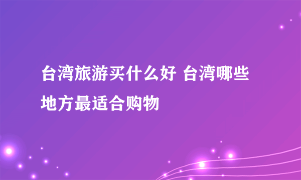 台湾旅游买什么好 台湾哪些地方最适合购物