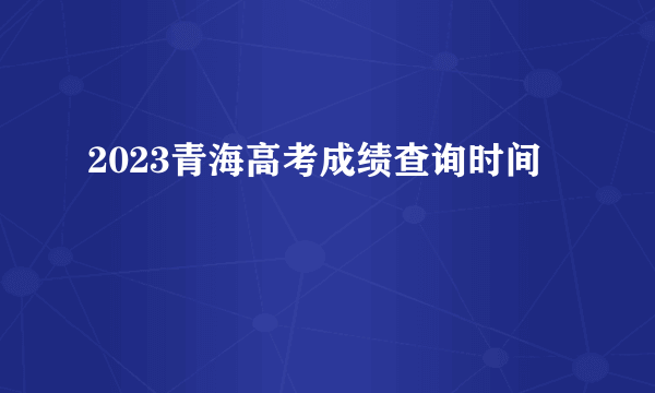 2023青海高考成绩查询时间