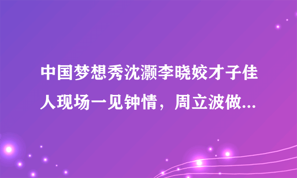 中国梦想秀沈灏李晓姣才子佳人现场一见钟情，周立波做月下红娘，感动现场观众