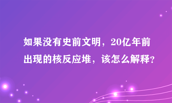 如果没有史前文明，20亿年前出现的核反应堆，该怎么解释？