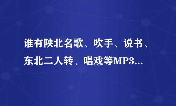 谁有陕北名歌、吹手、说书、东北二人转、唱戏等MP3格式的，压缩包发一下了！！！