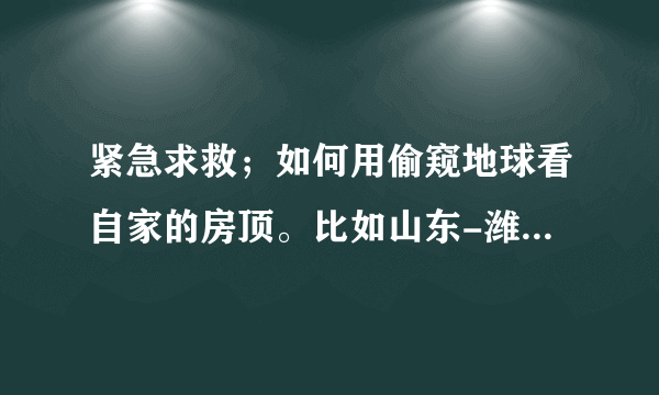 紧急求救；如何用偷窥地球看自家的房顶。比如山东-潍坊-临朐-七贤后合水村