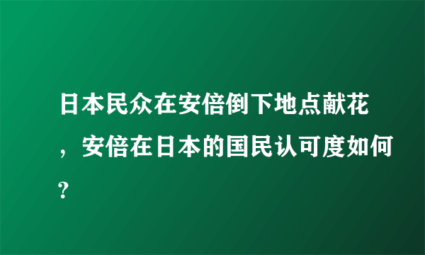 日本民众在安倍倒下地点献花，安倍在日本的国民认可度如何？