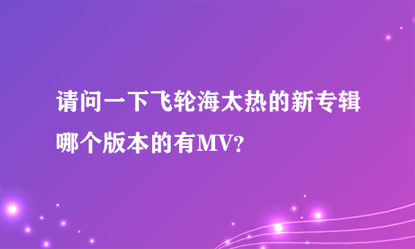 请问一下飞轮海太热的新专辑哪个版本的有MV？