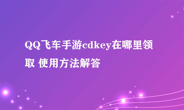 QQ飞车手游cdkey在哪里领取 使用方法解答