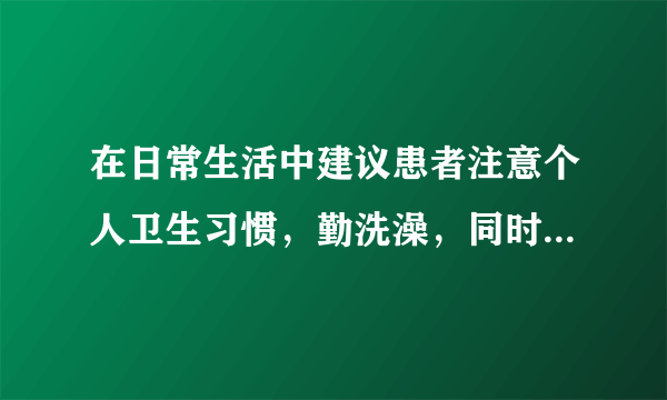 在日常生活中建议患者注意个人卫生习惯，勤洗澡，同时也要避免使用化纤材质的衣物贴身穿着。另外，患者也可以适当多喝水来增加身体的含水量。参考文献：