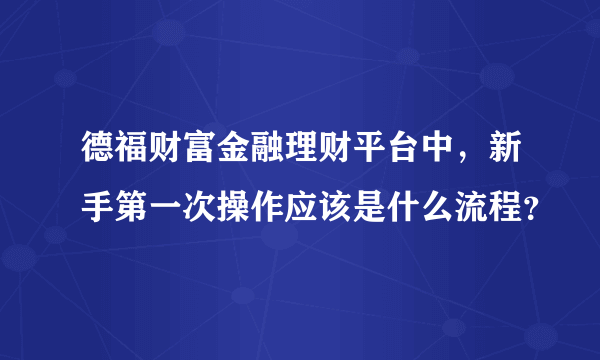 德福财富金融理财平台中，新手第一次操作应该是什么流程？