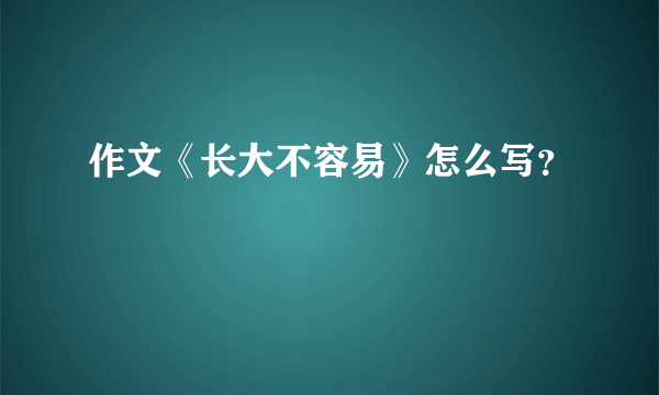作文《长大不容易》怎么写？