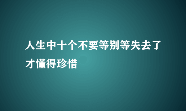 人生中十个不要等别等失去了才懂得珍惜