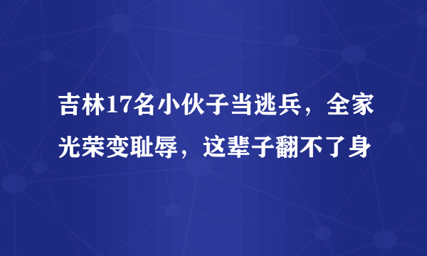 吉林17名小伙子当逃兵，全家光荣变耻辱，这辈子翻不了身