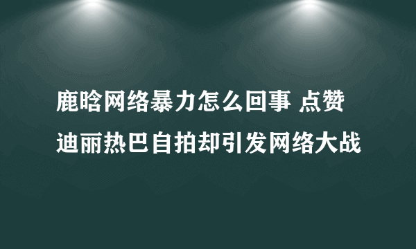 鹿晗网络暴力怎么回事 点赞迪丽热巴自拍却引发网络大战