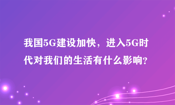 我国5G建设加快，进入5G时代对我们的生活有什么影响？