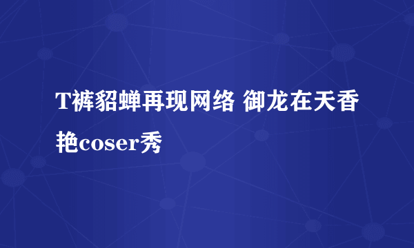T裤貂蝉再现网络 御龙在天香艳coser秀