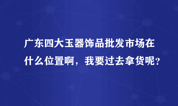 广东四大玉器饰品批发市场在什么位置啊，我要过去拿货呢？