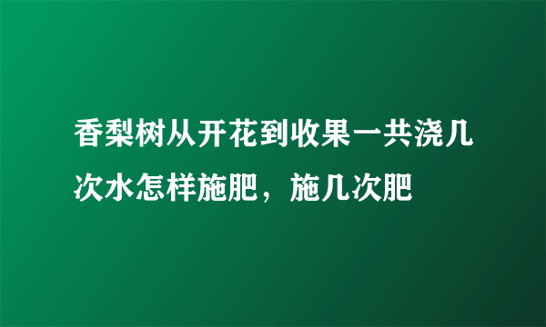 香梨树从开花到收果一共浇几次水怎样施肥，施几次肥