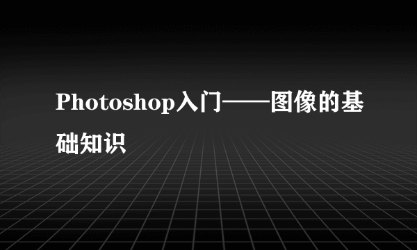 Photoshop入门——图像的基础知识