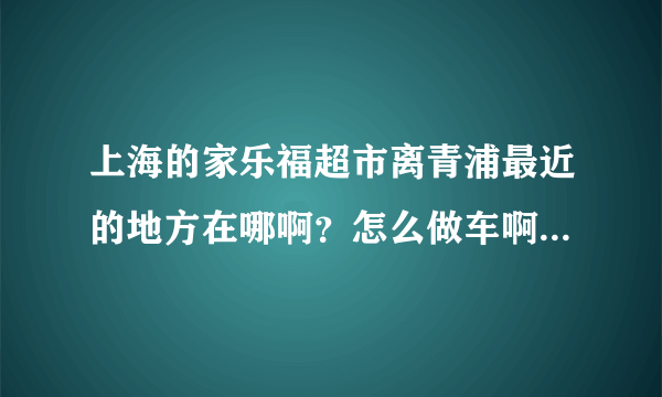 上海的家乐福超市离青浦最近的地方在哪啊？怎么做车啊？远不远啊？
