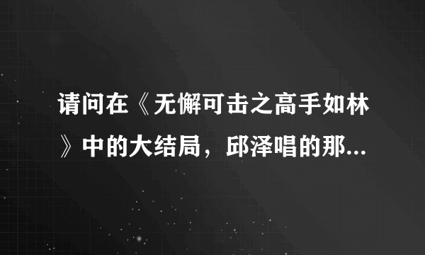 请问在《无懈可击之高手如林》中的大结局，邱泽唱的那首歌是什么？？