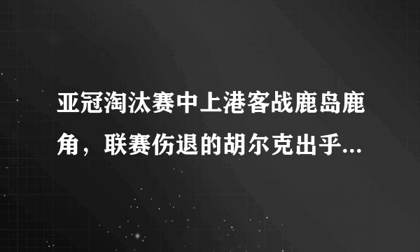 亚冠淘汰赛中上港客战鹿岛鹿角，联赛伤退的胡尔克出乎意料随队出征，他能出场比赛吗？