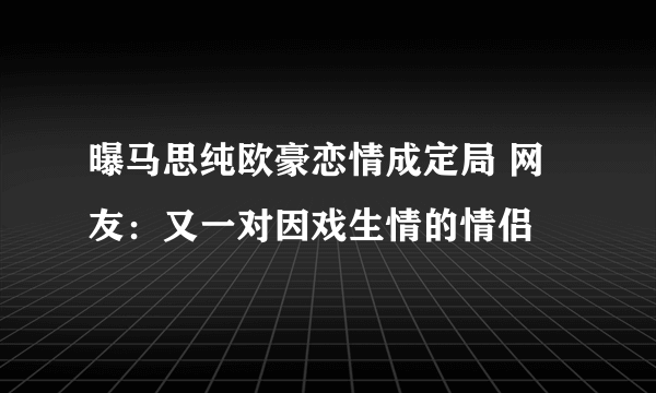 曝马思纯欧豪恋情成定局 网友：又一对因戏生情的情侣