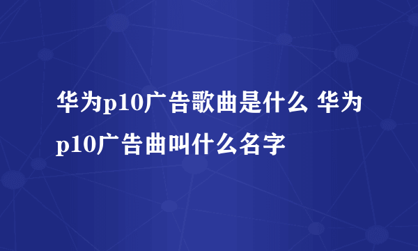 华为p10广告歌曲是什么 华为p10广告曲叫什么名字