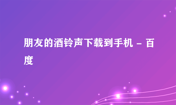 朋友的酒铃声下载到手机 - 百度