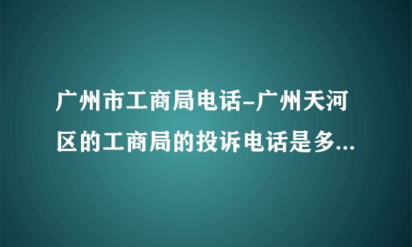 广州市工商局电话-广州天河区的工商局的投诉电话是多少啊？广州？