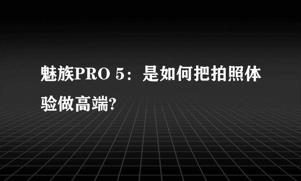 魅族PRO 5：是如何把拍照体验做高端?