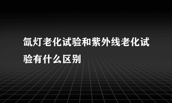 氙灯老化试验和紫外线老化试验有什么区别