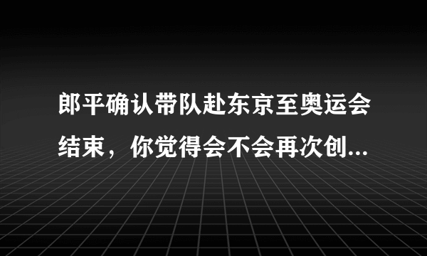 郎平确认带队赴东京至奥运会结束，你觉得会不会再次创造辉煌？