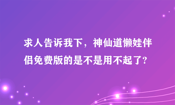 求人告诉我下，神仙道懒娃伴侣免费版的是不是用不起了?