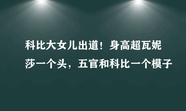 科比大女儿出道！身高超瓦妮莎一个头，五官和科比一个模子