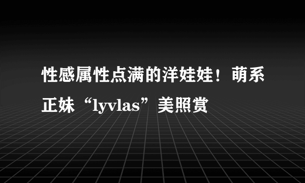 性感属性点满的洋娃娃！萌系正妹“lyvlas”美照赏