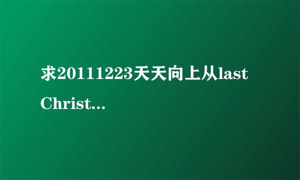 求20111223天天向上从last Christmas往后所有的歌！拜托！！