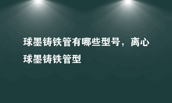 球墨铸铁管有哪些型号，离心球墨铸铁管型