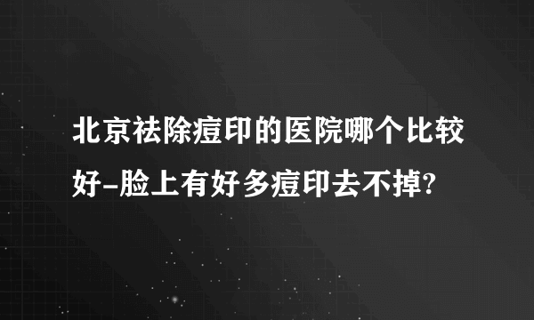 北京祛除痘印的医院哪个比较好-脸上有好多痘印去不掉?