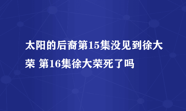 太阳的后裔第15集没见到徐大荣 第16集徐大荣死了吗
