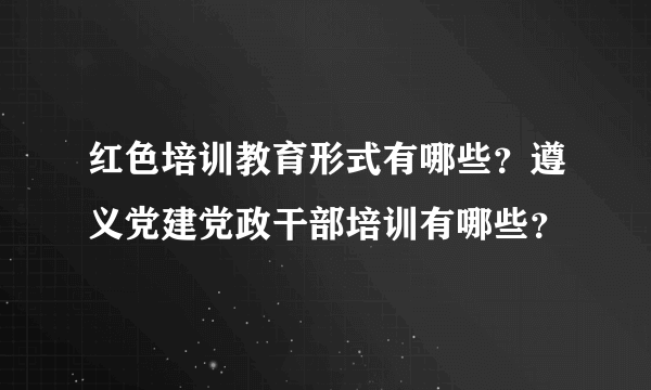 红色培训教育形式有哪些？遵义党建党政干部培训有哪些？