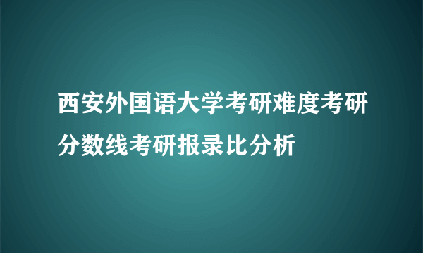 西安外国语大学考研难度考研分数线考研报录比分析