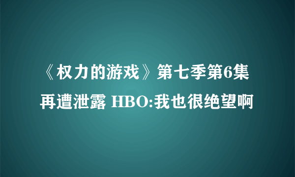 《权力的游戏》第七季第6集再遭泄露 HBO:我也很绝望啊